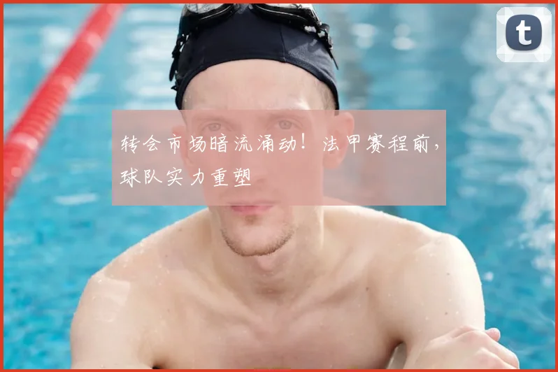 转会市场暗流涌动!法甲赛程前,球队实力重塑