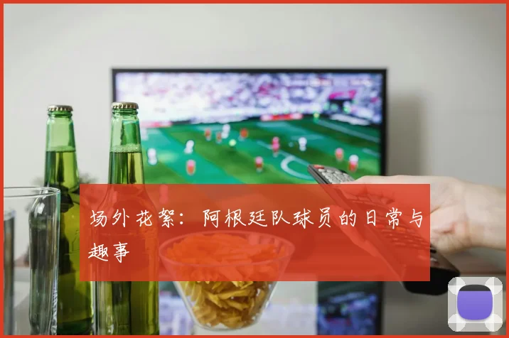 场外花絮：阿根廷队球员的日常与趣事