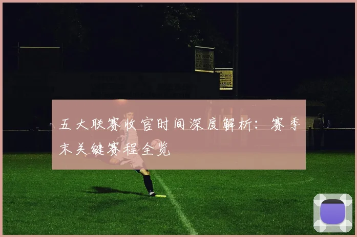 五大联赛收官时间深度解析:赛季末关键赛程全览