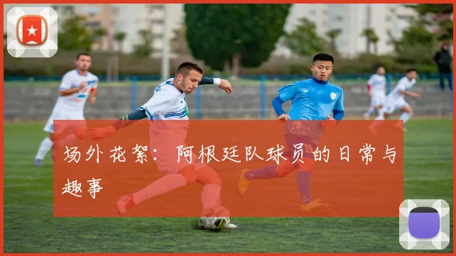 场外花絮:阿根廷队球员的日常与趣事