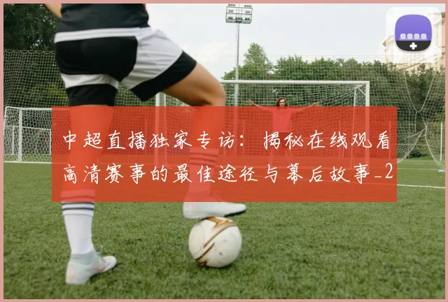 中超直播独家专访:揭秘在线观看高清赛事的最佳途径与幕后故事_20260610190441