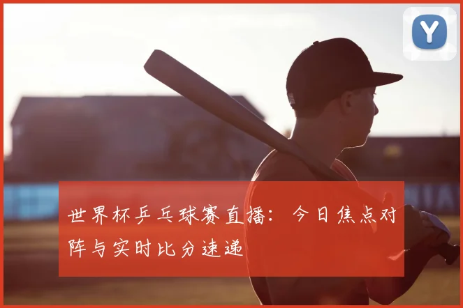 世界杯乒乓球赛直播：今日焦点对阵与实时比分速递
